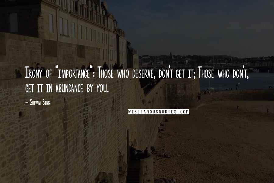 Shivam Singh Quotes: Irony of "importance": Those who deserve, don't get it; Those who don't, get it in abundance by you.