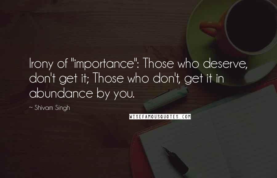 Shivam Singh Quotes: Irony of "importance": Those who deserve, don't get it; Those who don't, get it in abundance by you.