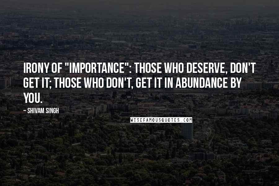 Shivam Singh Quotes: Irony of "importance": Those who deserve, don't get it; Those who don't, get it in abundance by you.
