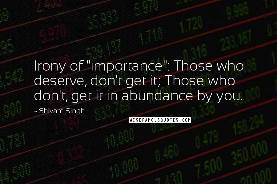 Shivam Singh Quotes: Irony of "importance": Those who deserve, don't get it; Those who don't, get it in abundance by you.