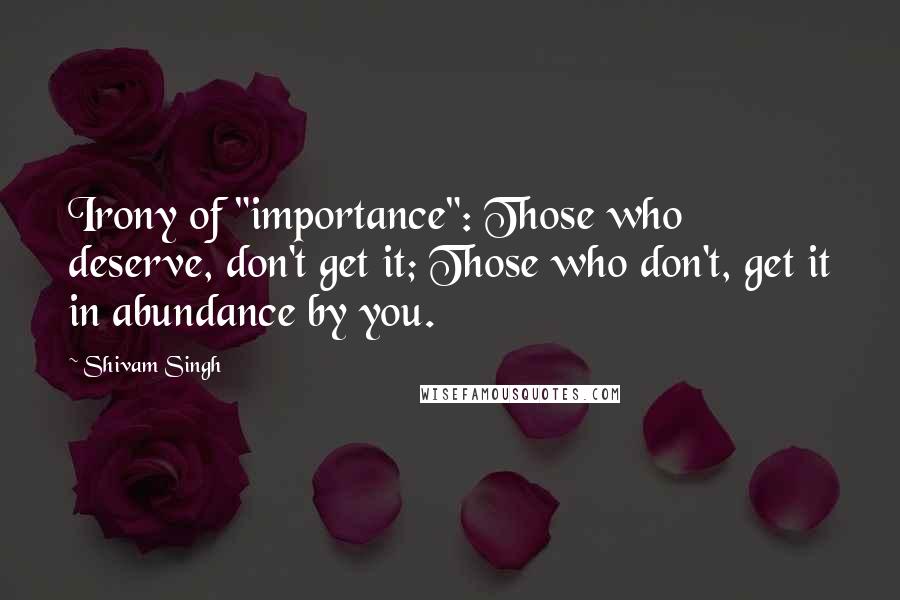 Shivam Singh Quotes: Irony of "importance": Those who deserve, don't get it; Those who don't, get it in abundance by you.