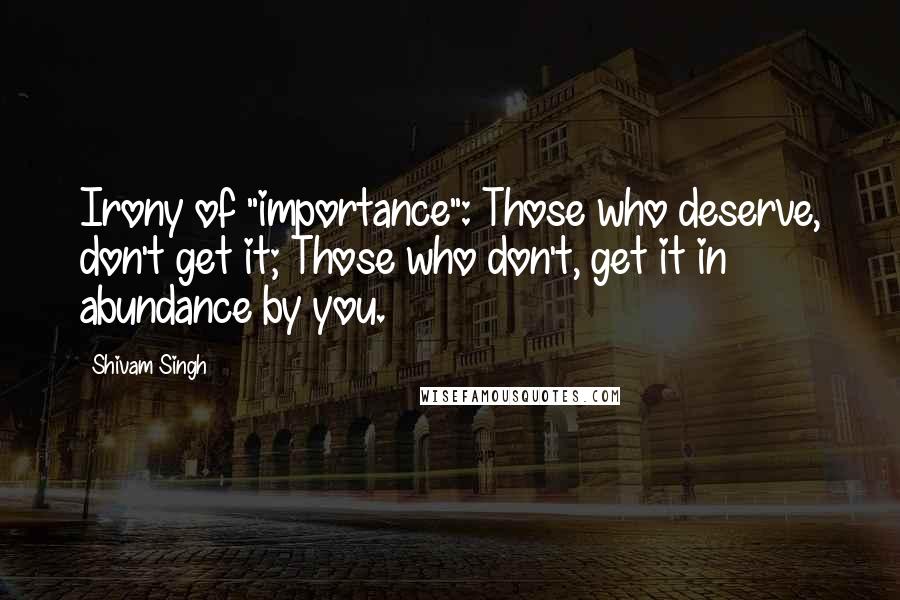 Shivam Singh Quotes: Irony of "importance": Those who deserve, don't get it; Those who don't, get it in abundance by you.