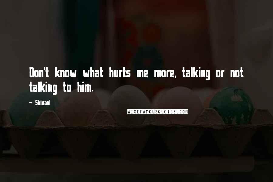 Shivani Quotes: Don't know what hurts me more, talking or not talking to him.
