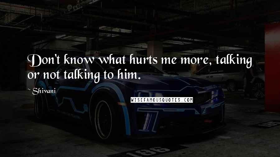 Shivani Quotes: Don't know what hurts me more, talking or not talking to him.