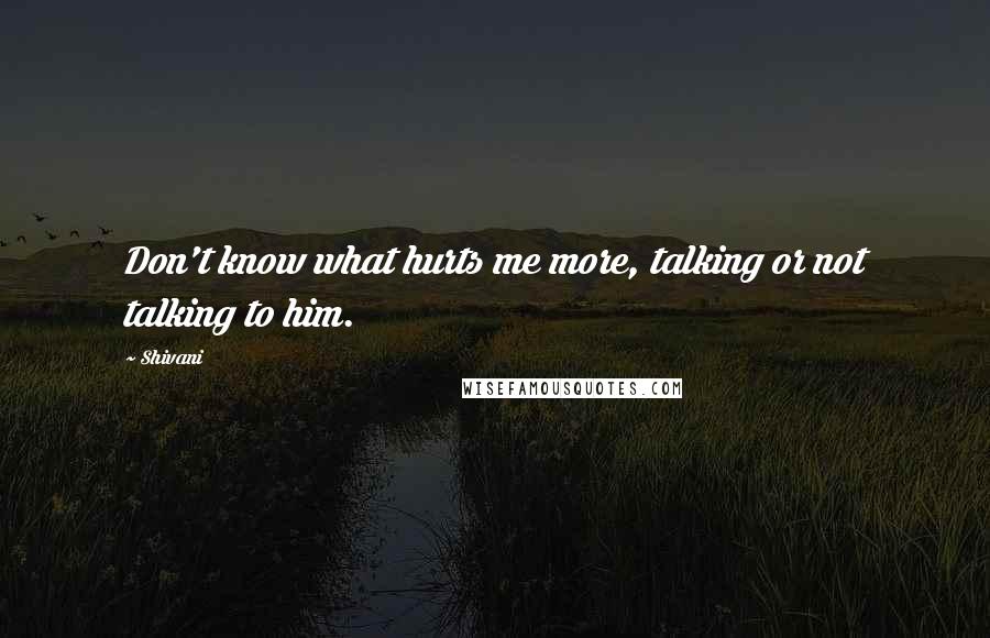 Shivani Quotes: Don't know what hurts me more, talking or not talking to him.