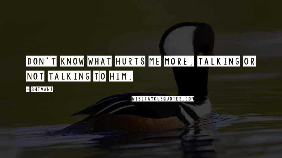 Shivani Quotes: Don't know what hurts me more, talking or not talking to him.