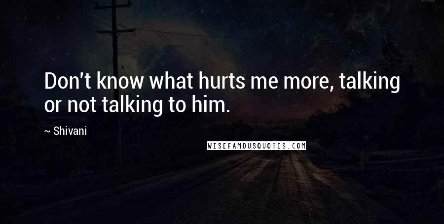 Shivani Quotes: Don't know what hurts me more, talking or not talking to him.