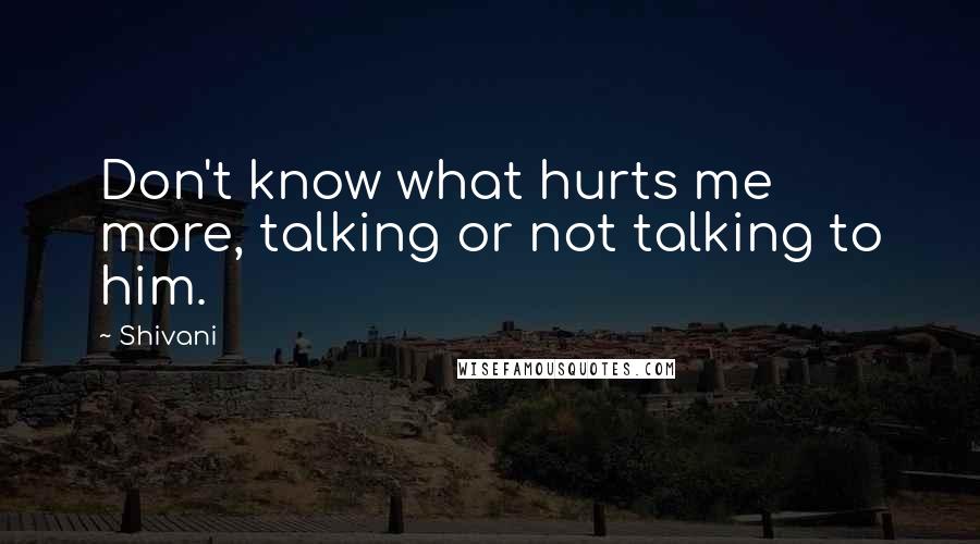 Shivani Quotes: Don't know what hurts me more, talking or not talking to him.