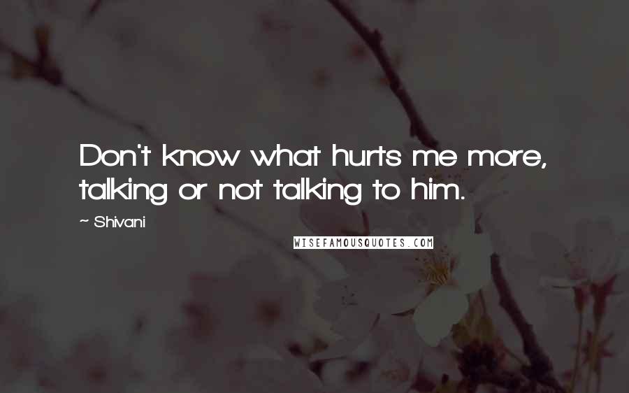 Shivani Quotes: Don't know what hurts me more, talking or not talking to him.