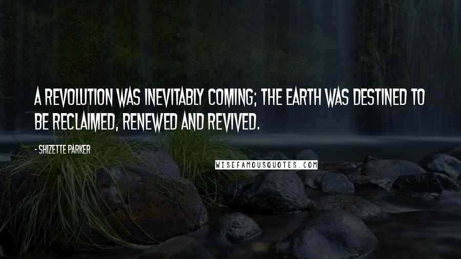 Shizette Parker Quotes: A revolution was inevitably coming; the earth was destined to be reclaimed, renewed and revived.