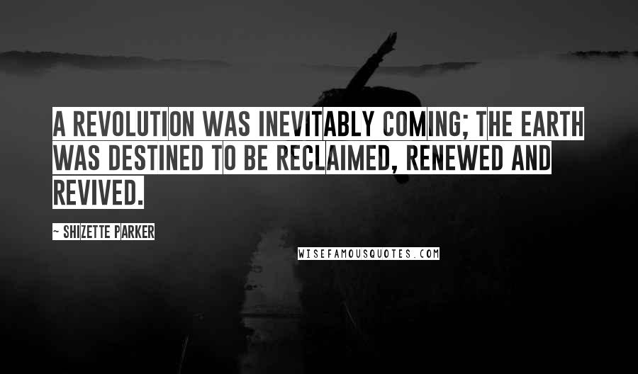 Shizette Parker Quotes: A revolution was inevitably coming; the earth was destined to be reclaimed, renewed and revived.