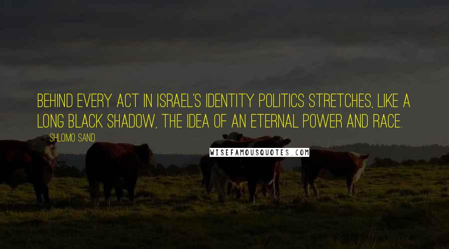 Shlomo Sand Quotes: Behind every act in Israel's identity politics stretches, like a long black shadow, the idea of an eternal power and race.