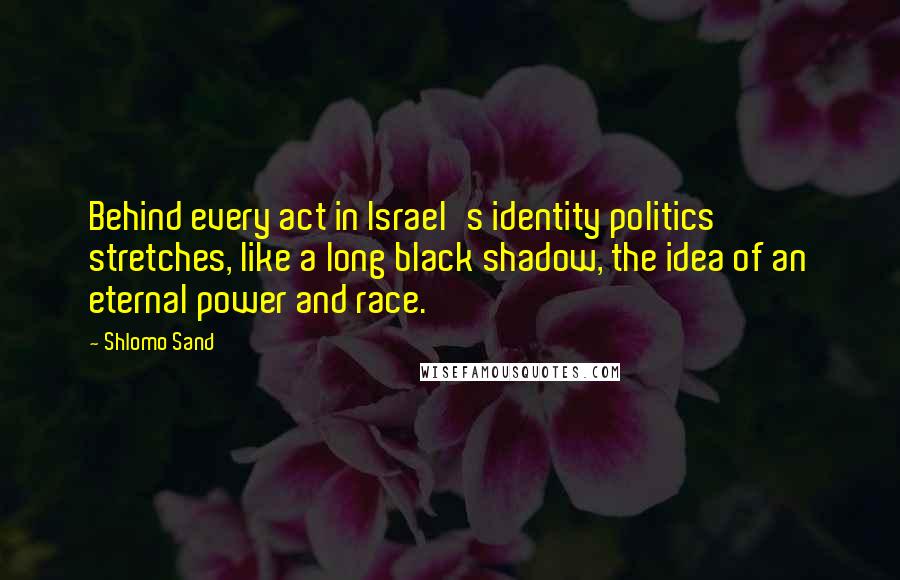 Shlomo Sand Quotes: Behind every act in Israel's identity politics stretches, like a long black shadow, the idea of an eternal power and race.