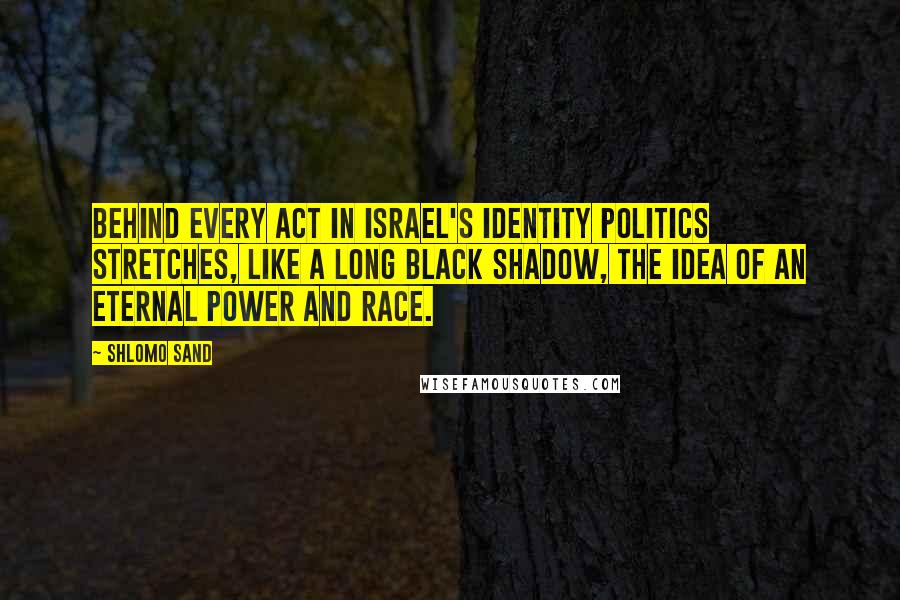 Shlomo Sand Quotes: Behind every act in Israel's identity politics stretches, like a long black shadow, the idea of an eternal power and race.