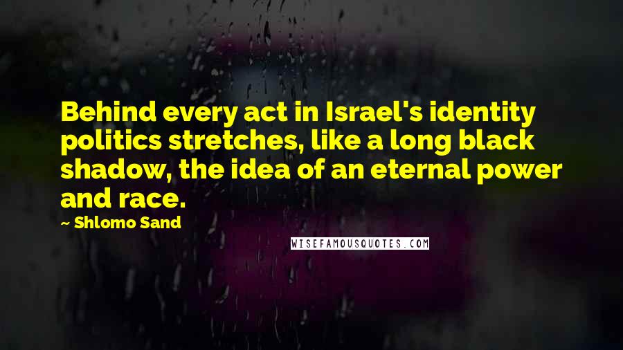 Shlomo Sand Quotes: Behind every act in Israel's identity politics stretches, like a long black shadow, the idea of an eternal power and race.