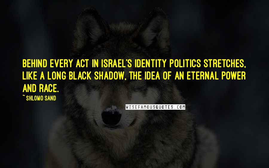 Shlomo Sand Quotes: Behind every act in Israel's identity politics stretches, like a long black shadow, the idea of an eternal power and race.