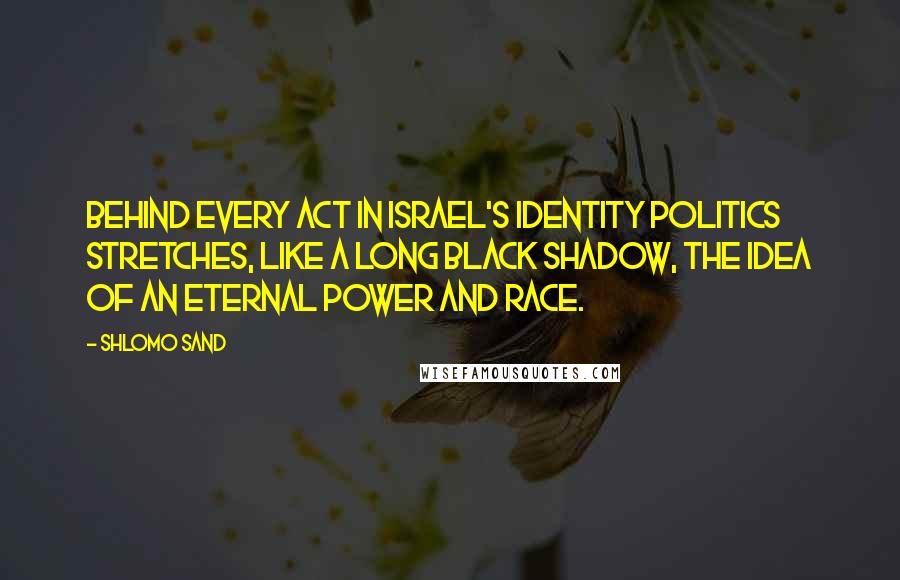 Shlomo Sand Quotes: Behind every act in Israel's identity politics stretches, like a long black shadow, the idea of an eternal power and race.