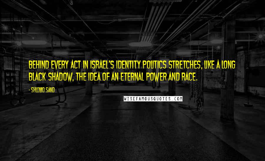 Shlomo Sand Quotes: Behind every act in Israel's identity politics stretches, like a long black shadow, the idea of an eternal power and race.