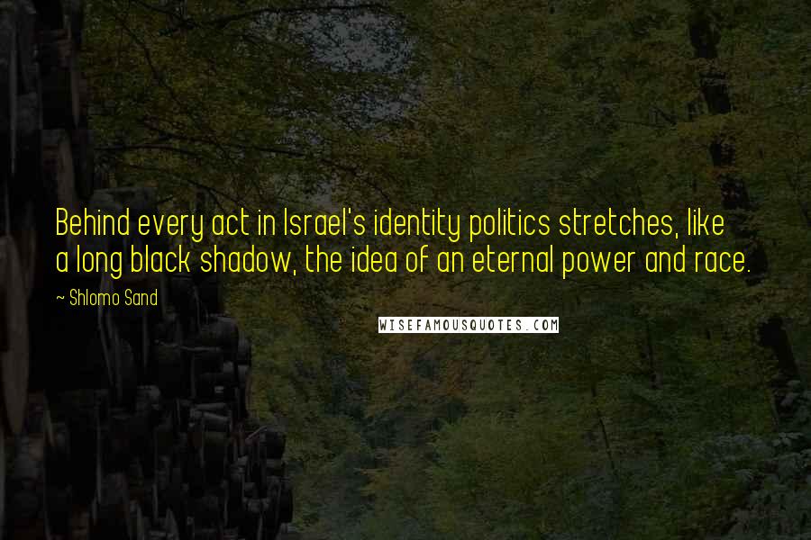 Shlomo Sand Quotes: Behind every act in Israel's identity politics stretches, like a long black shadow, the idea of an eternal power and race.