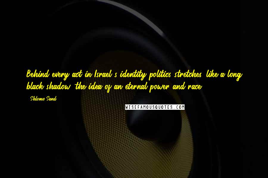 Shlomo Sand Quotes: Behind every act in Israel's identity politics stretches, like a long black shadow, the idea of an eternal power and race.