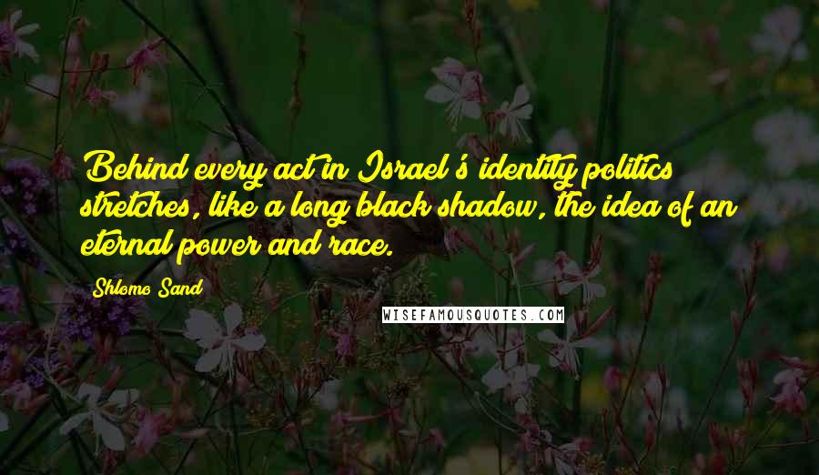 Shlomo Sand Quotes: Behind every act in Israel's identity politics stretches, like a long black shadow, the idea of an eternal power and race.