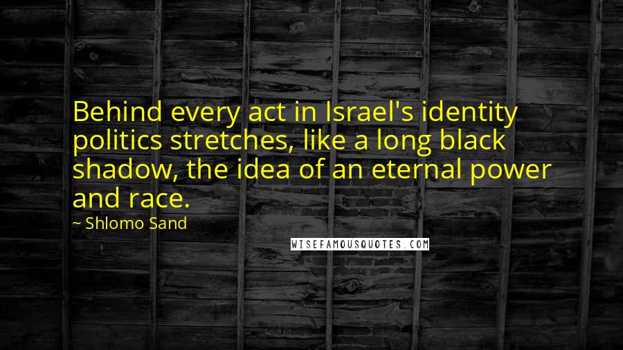 Shlomo Sand Quotes: Behind every act in Israel's identity politics stretches, like a long black shadow, the idea of an eternal power and race.