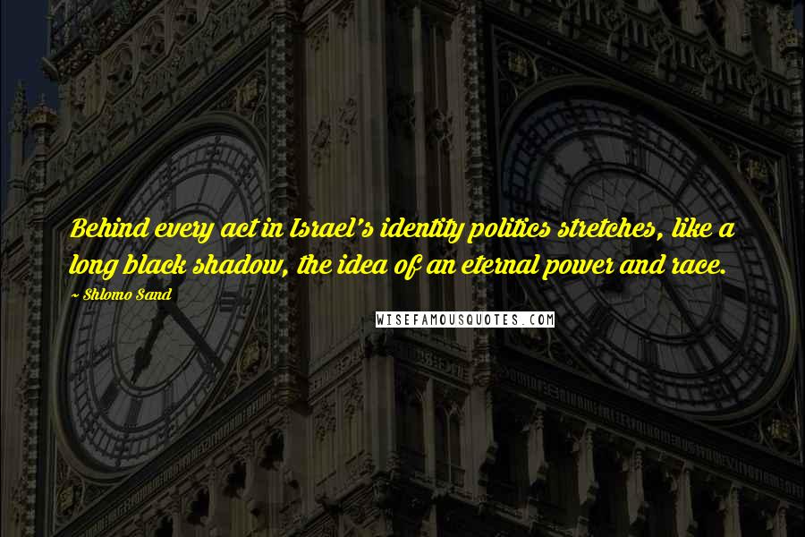 Shlomo Sand Quotes: Behind every act in Israel's identity politics stretches, like a long black shadow, the idea of an eternal power and race.