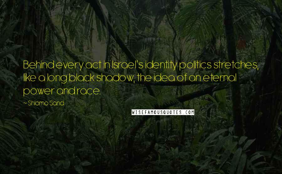 Shlomo Sand Quotes: Behind every act in Israel's identity politics stretches, like a long black shadow, the idea of an eternal power and race.