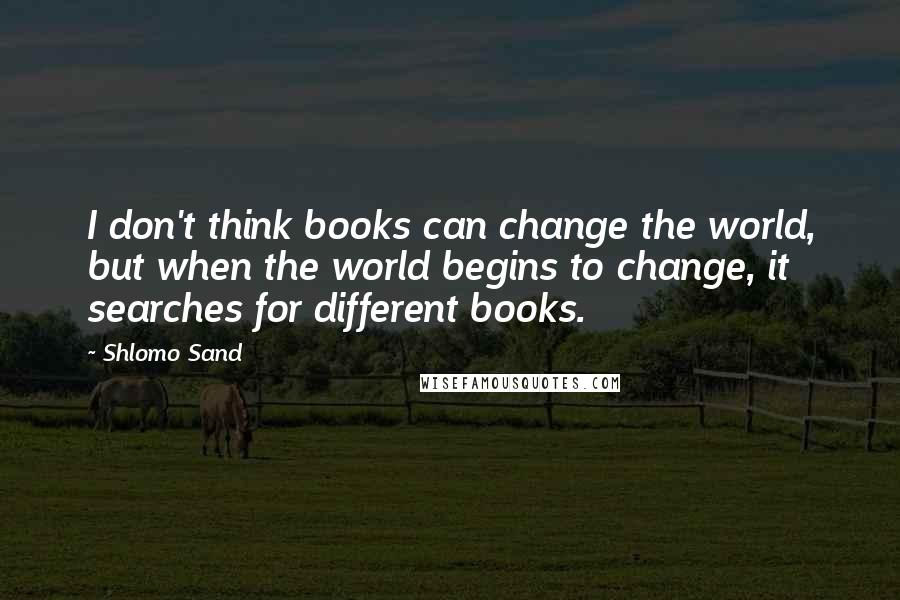 Shlomo Sand Quotes: I don't think books can change the world, but when the world begins to change, it searches for different books.