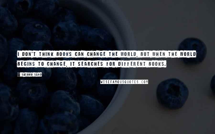 Shlomo Sand Quotes: I don't think books can change the world, but when the world begins to change, it searches for different books.