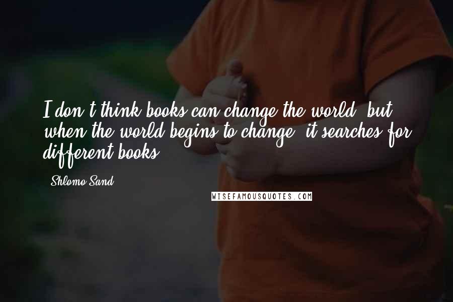 Shlomo Sand Quotes: I don't think books can change the world, but when the world begins to change, it searches for different books.