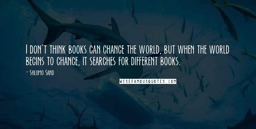 Shlomo Sand Quotes: I don't think books can change the world, but when the world begins to change, it searches for different books.