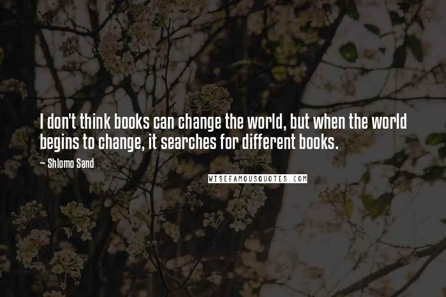 Shlomo Sand Quotes: I don't think books can change the world, but when the world begins to change, it searches for different books.