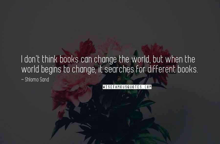 Shlomo Sand Quotes: I don't think books can change the world, but when the world begins to change, it searches for different books.