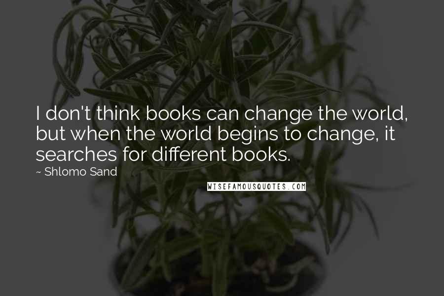 Shlomo Sand Quotes: I don't think books can change the world, but when the world begins to change, it searches for different books.