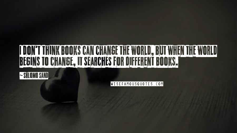 Shlomo Sand Quotes: I don't think books can change the world, but when the world begins to change, it searches for different books.