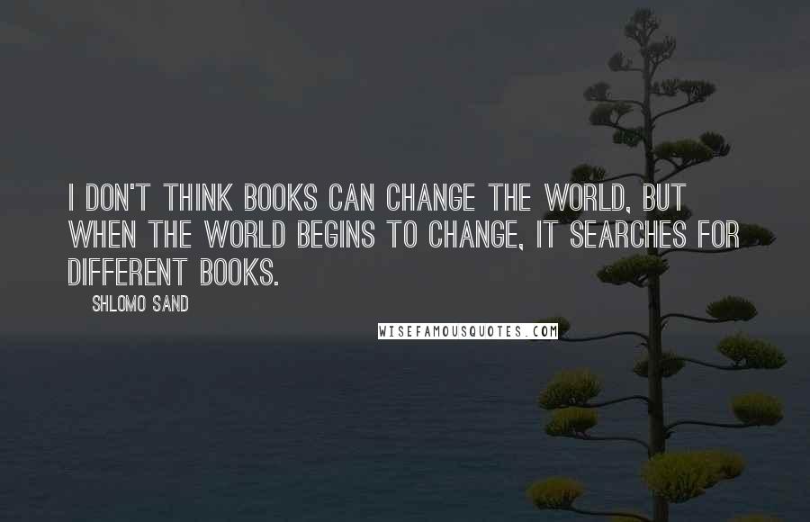 Shlomo Sand Quotes: I don't think books can change the world, but when the world begins to change, it searches for different books.