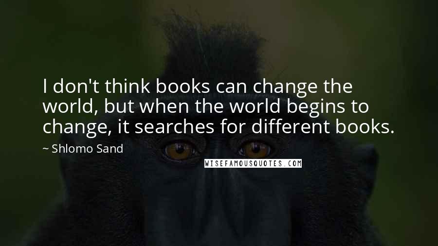 Shlomo Sand Quotes: I don't think books can change the world, but when the world begins to change, it searches for different books.