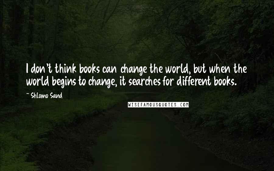 Shlomo Sand Quotes: I don't think books can change the world, but when the world begins to change, it searches for different books.