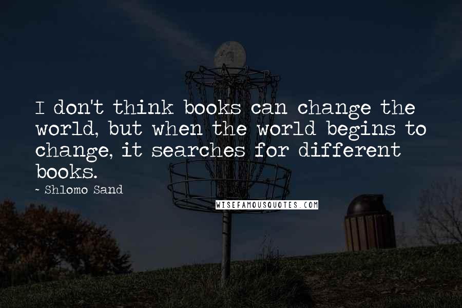 Shlomo Sand Quotes: I don't think books can change the world, but when the world begins to change, it searches for different books.