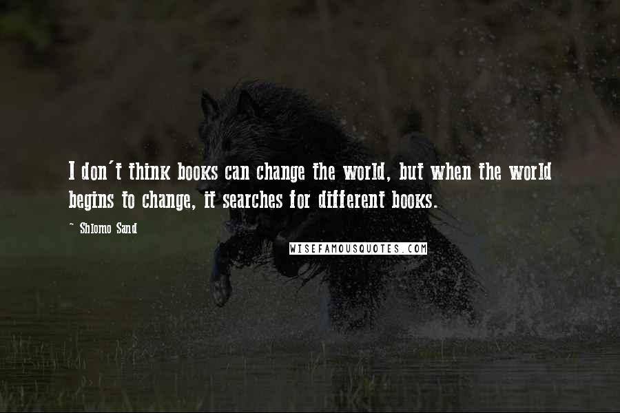 Shlomo Sand Quotes: I don't think books can change the world, but when the world begins to change, it searches for different books.