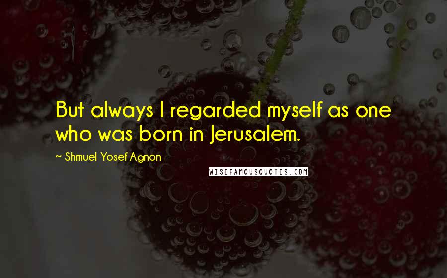 Shmuel Yosef Agnon Quotes: But always I regarded myself as one who was born in Jerusalem.