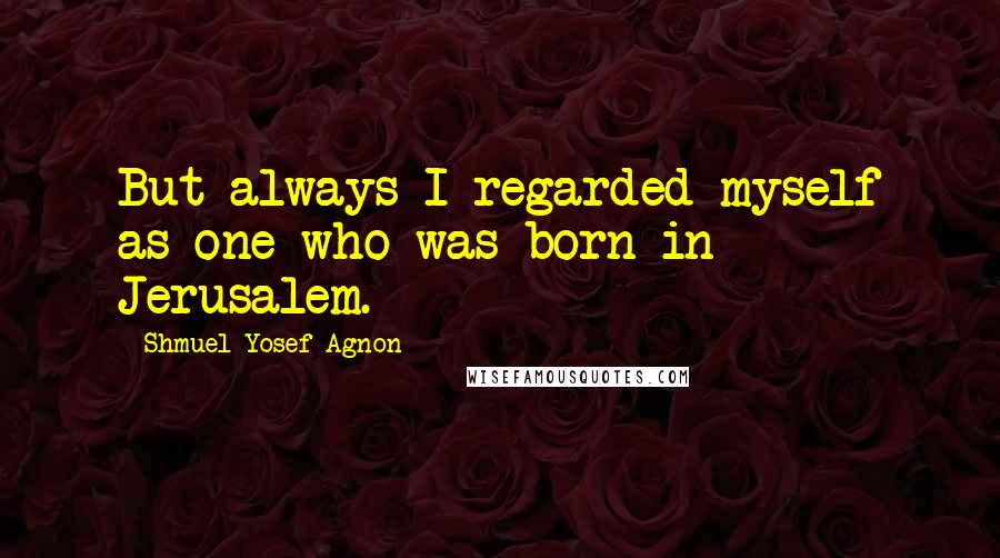 Shmuel Yosef Agnon Quotes: But always I regarded myself as one who was born in Jerusalem.