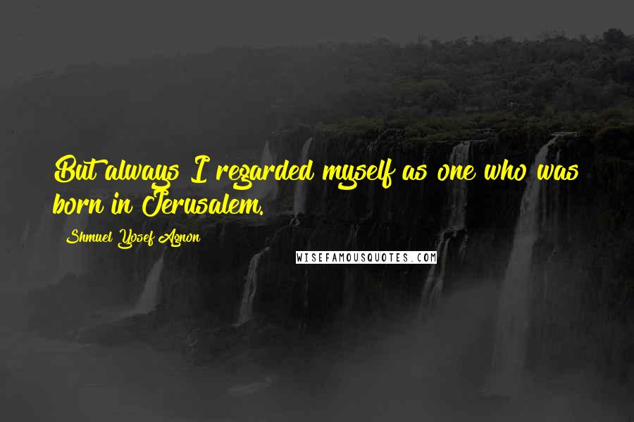 Shmuel Yosef Agnon Quotes: But always I regarded myself as one who was born in Jerusalem.