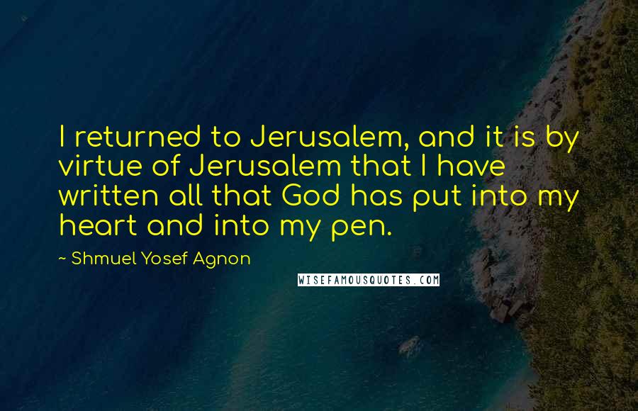 Shmuel Yosef Agnon Quotes: I returned to Jerusalem, and it is by virtue of Jerusalem that I have written all that God has put into my heart and into my pen.