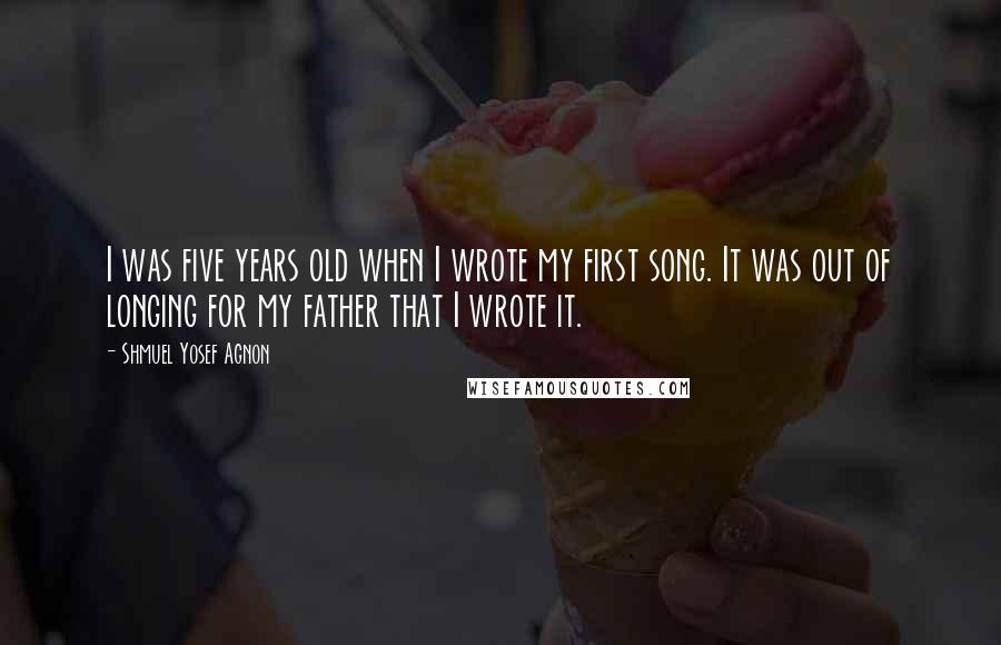 Shmuel Yosef Agnon Quotes: I was five years old when I wrote my first song. It was out of longing for my father that I wrote it.