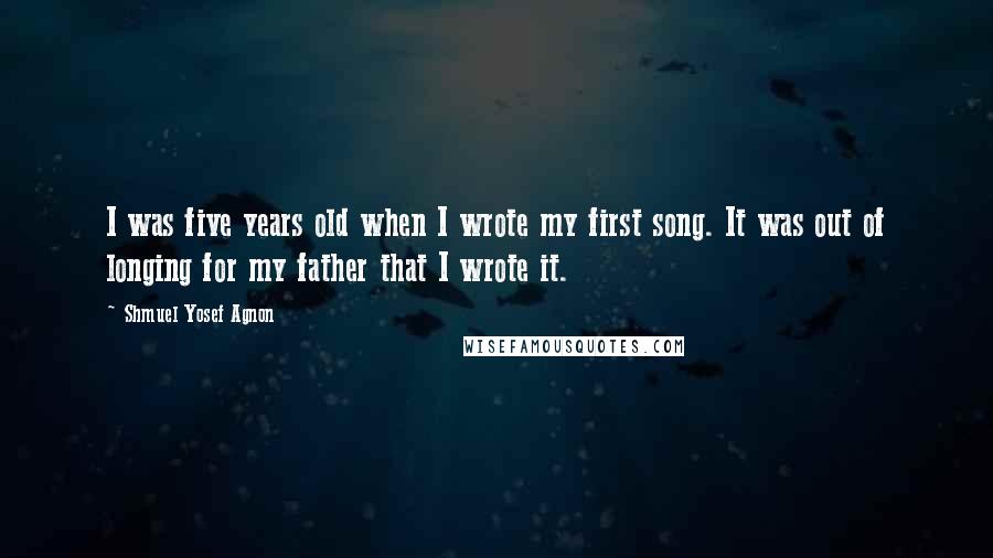 Shmuel Yosef Agnon Quotes: I was five years old when I wrote my first song. It was out of longing for my father that I wrote it.