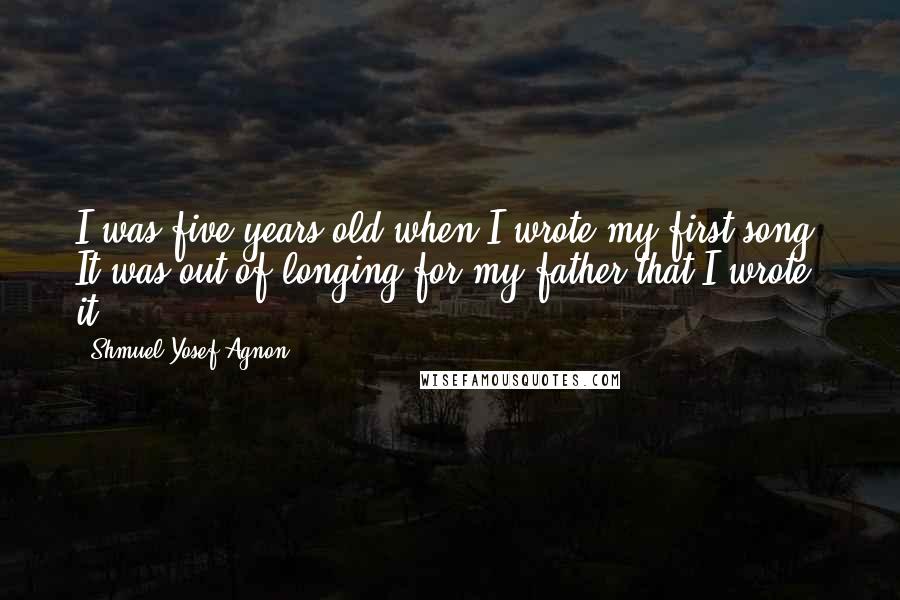 Shmuel Yosef Agnon Quotes: I was five years old when I wrote my first song. It was out of longing for my father that I wrote it.