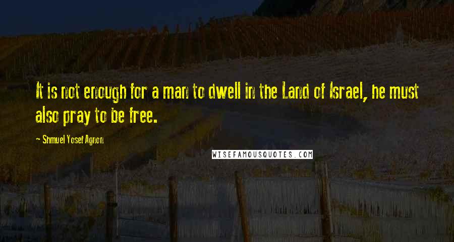 Shmuel Yosef Agnon Quotes: It is not enough for a man to dwell in the Land of Israel, he must also pray to be free.