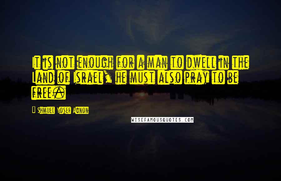 Shmuel Yosef Agnon Quotes: It is not enough for a man to dwell in the Land of Israel, he must also pray to be free.